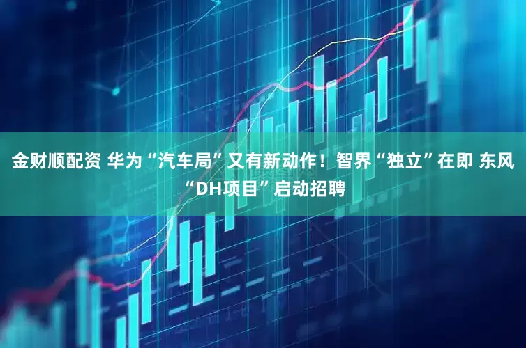 金财顺配资 华为“汽车局”又有新动作！智界“独立”在即 东风“DH项目”启动招聘