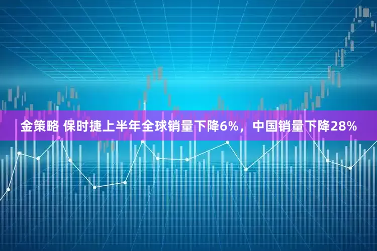 金策略 保时捷上半年全球销量下降6%，中国销量下降28%
