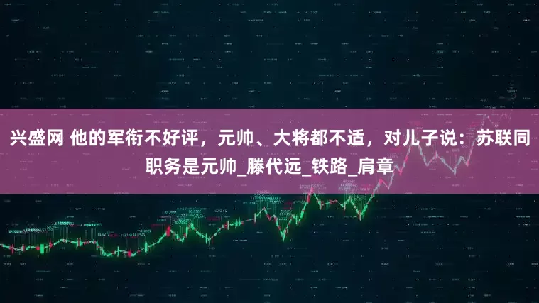 兴盛网 他的军衔不好评，元帅、大将都不适，对儿子说：苏联同职务是元帅_滕代远_铁路_肩章