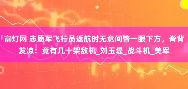 富灯网 志愿军飞行员返航时无意间瞥一眼下方，脊背发凉：竟有几十架敌机_刘玉堤_战斗机_美军