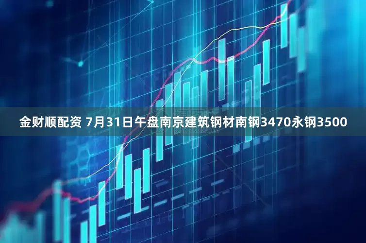 金财顺配资 7月31日午盘南京建筑钢材南钢3470永钢3500