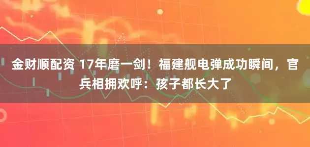 金财顺配资 17年磨一剑！福建舰电弹成功瞬间，官兵相拥欢呼：孩子都长大了