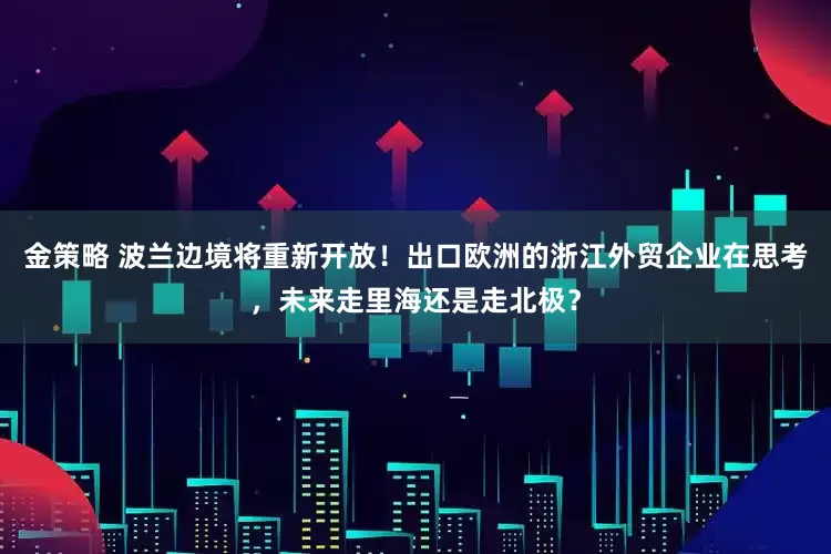 金策略 波兰边境将重新开放！出口欧洲的浙江外贸企业在思考，未来走里海还是走北极？