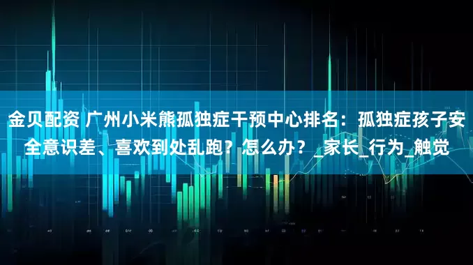 金贝配资 广州小米熊孤独症干预中心排名：孤独症孩子安全意识差、喜欢到处乱跑？怎么办？_家长_行为_触觉