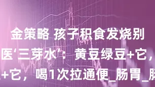 金策略 孩子积食发烧别捂汗！国医‘三芽水’：黄豆绿豆+它，喝1次拉通便_肠胃_肠道_李老