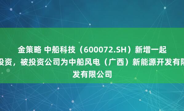 金策略 中船科技（600072.SH）新增一起对外投资，被投资公司为中船风电（广西）新能源开发有限公司