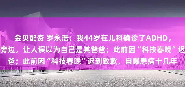 金贝配资 罗永浩：我44岁在儿科确诊了ADHD，害怕尴尬就坐在就诊孩子旁边，让人误以为自己是其爸爸；此前因“科技春晚”迟到致歉，自曝患病十几年