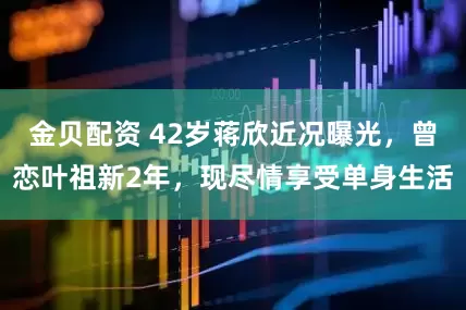 金贝配资 42岁蒋欣近况曝光，曾恋叶祖新2年，现尽情享受单身生活
