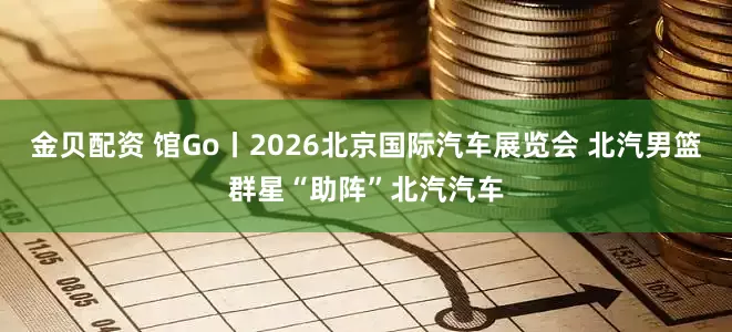 金贝配资 馆Go丨2026北京国际汽车展览会 北汽男篮群星“助阵”北汽汽车