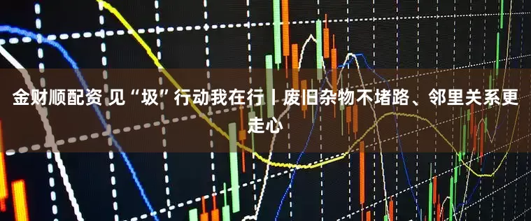 金财顺配资 见“圾”行动我在行丨废旧杂物不堵路、邻里关系更走心