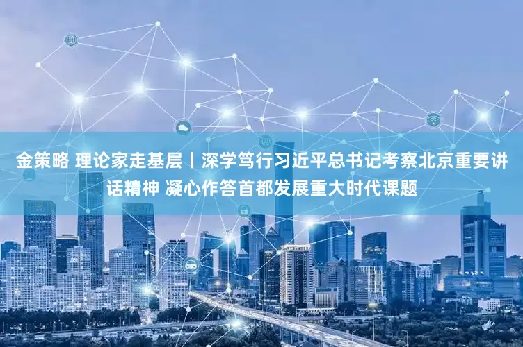 金策略 理论家走基层丨深学笃行习近平总书记考察北京重要讲话精神 凝心作答首都发展重大时代课题