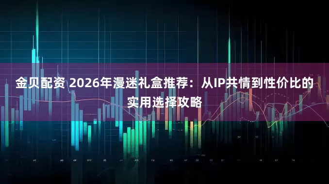 金贝配资 2026年漫迷礼盒推荐：从IP共情到性价比的实用选择攻略