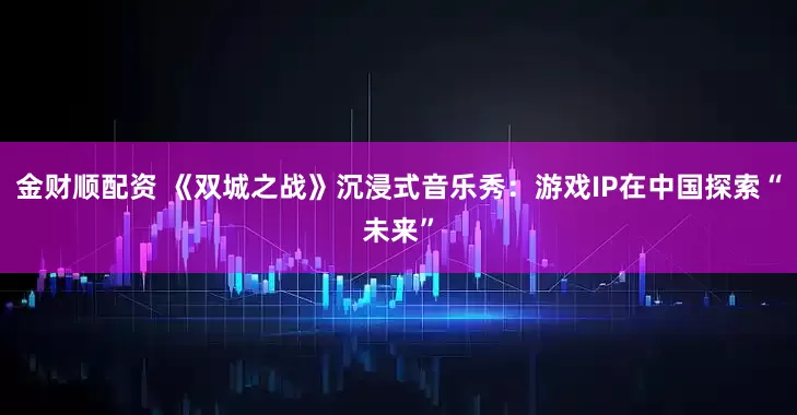 金财顺配资 《双城之战》沉浸式音乐秀：游戏IP在中国探索“未来”